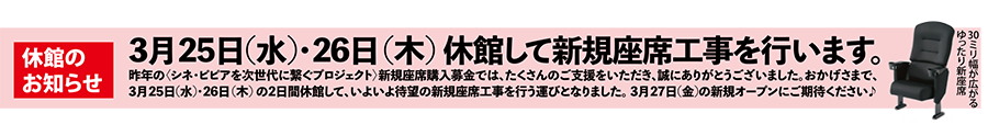 【休館のお知らせ】3月25日水曜日・3月26日木曜日を休館して新規座席工事を行います。昨年〈シネ・ピピアを次世代に繋ぐプロジェクト〉新規座席購入募金では、たくさんのご支援をいただき、誠にありがとうございました。おかげさまで、3月25日水曜日・3月26日木曜日の2日間休館して、いよいよ待望の新規座席工事を行う運びとなりました。3月27日金曜日の新規オープンにご期待下さい。
